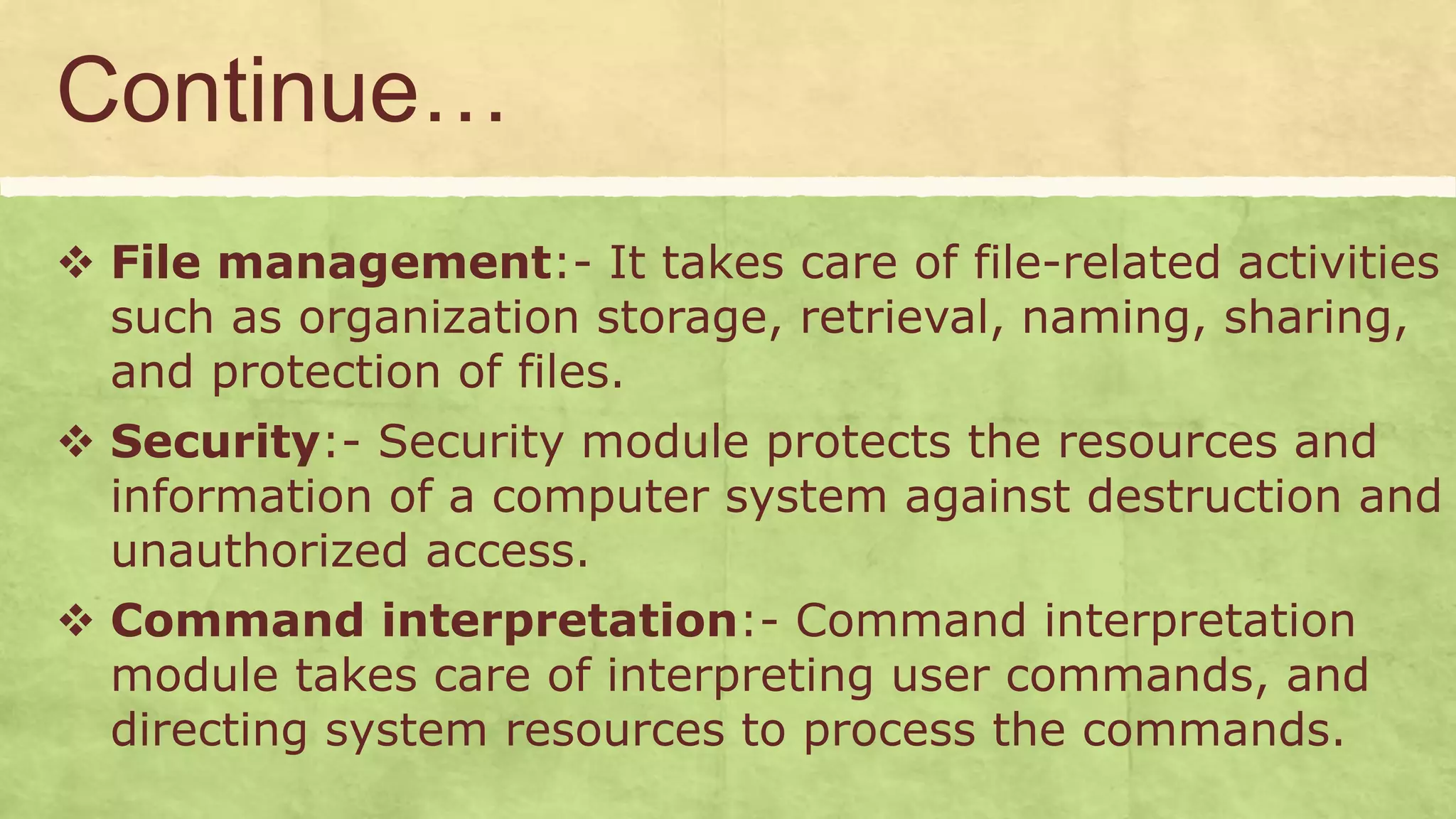 Continue…
 File management:- It takes care of file-related activities
such as organization storage, retrieval, naming, sharing,
and protection of files.
 Security:- Security module protects the resources and
information of a computer system against destruction and
unauthorized access.
 Command interpretation:- Command interpretation
module takes care of interpreting user commands, and
directing system resources to process the commands.
 