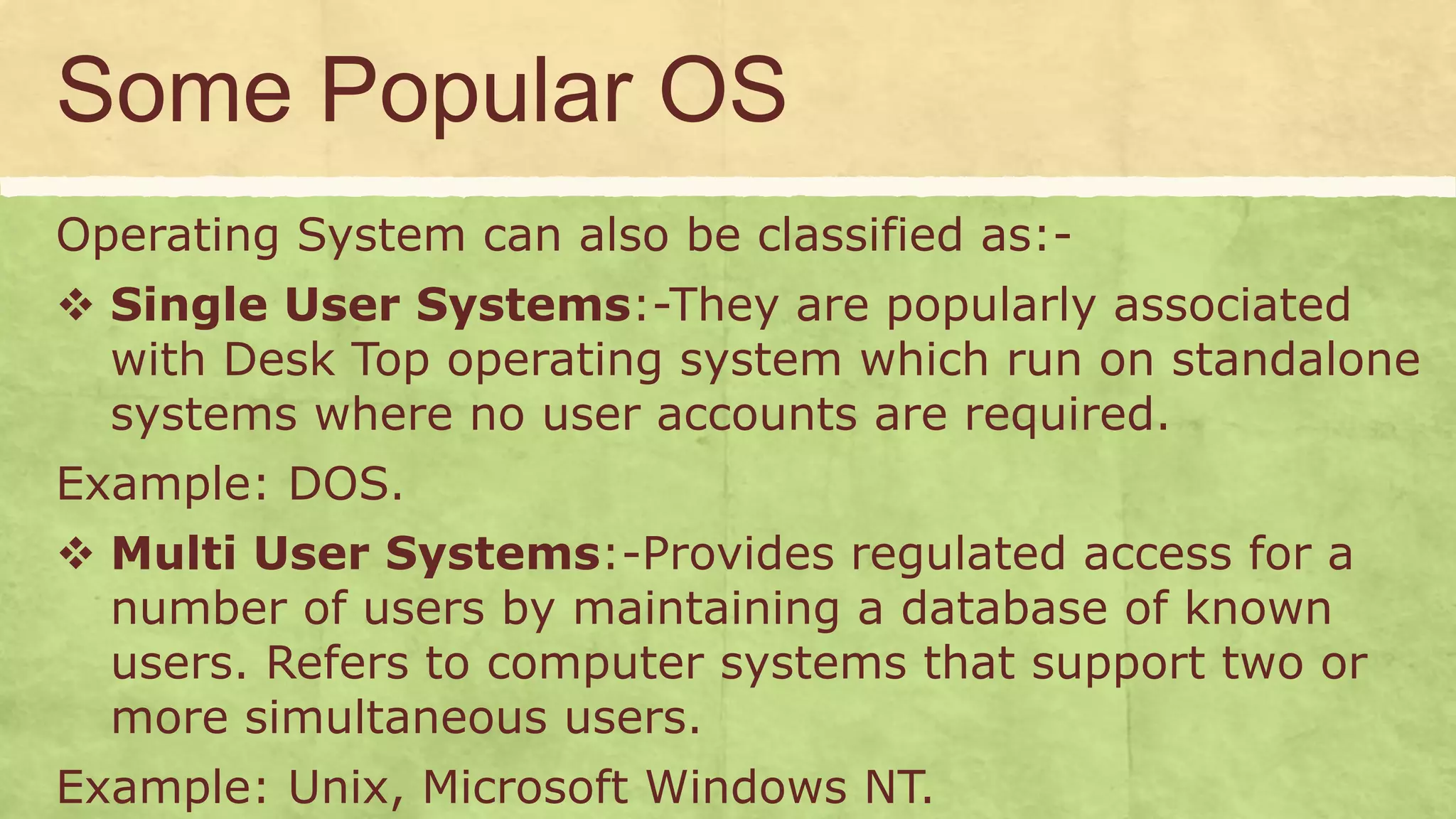 Some Popular OS
Operating System can also be classified as:-
 Single User Systems:-They are popularly associated
with Desk Top operating system which run on standalone
systems where no user accounts are required.
Example: DOS.
 Multi User Systems:-Provides regulated access for a
number of users by maintaining a database of known
users. Refers to computer systems that support two or
more simultaneous users.
Example: Unix, Microsoft Windows NT.
 