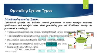 Operating System Types
Prof. K. Adisesha (Ph. D)
17
Distributed operating System:
Distributed systems use multiple central processors to serve multiple real-time
applications and multiple users. Data processing jobs are distributed among the
processors accordingly.
➢ The processors communicate with one another through various communication lines.
➢ These are referred as loosely coupled systems or distributed systems.
➢ Processors in a distributed system may vary in size and function.
➢ These processors are referred as sites, nodes, computers, and so on.
➢ Examples: Solaris, OSF/1, Micros,
DYNIX, Locus, Mach
 