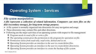 Operating System - Services
Prof. K. Adisesha (Ph. D)
25
File system manipulation:
A file represents a collection of related information. Computers can store files on the
disk (secondary storage), for long-term storage purpose.
➢ A file system is normally organized into directories for easy navigation and usage.
➢ These directories may contain files and other directions.
➢ Following are the major activities of an operating system with respect to file management:
❖ Program needs to read a file or write a file.
❖ The operating system gives the permission to the program for operation on file.
❖ Permission varies from read-only, read-write, denied and so on.
❖ Operating System provides an interface to the user to create/delete files.
❖ Operating System provides an interface to the user to create/delete directories.
❖ Operating System provides an interface to create the backup of file system.
 