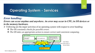 Operating System - Services
Prof. K. Adisesha (Ph. D)
28
Error handling:
Errors can occur anytime and anywhere. An error may occur in CPU, in I/O devices or
in the memory hardware.
➢ Following are the major activities of an operating system with respect to error handling:
❖ The OS constantly checks for possible errors.
❖ The OS takes an appropriate action to ensure correct and consistent computing.
 