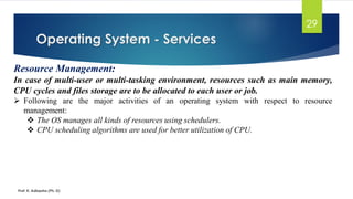 Operating System - Services
Prof. K. Adisesha (Ph. D)
29
Resource Management:
In case of multi-user or multi-tasking environment, resources such as main memory,
CPU cycles and files storage are to be allocated to each user or job.
➢ Following are the major activities of an operating system with respect to resource
management:
❖ The OS manages all kinds of resources using schedulers.
❖ CPU scheduling algorithms are used for better utilization of CPU.
 