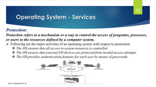 Operating System - Services
Prof. K. Adisesha (Ph. D)
30
Protection:
Protection refers to a mechanism or a way to control the access of programs, processes,
or users to the resources defined by a computer system.
➢ Following are the major activities of an operating system with respect to protection:
❖ The OS ensures that all access to system resources is controlled.
❖ The OS ensures that external I/O devices are protected from invalid access attempts.
❖ The OS provides authentication features for each user by means of passwords.
 