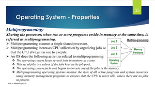 Operating System - Properties
Prof. K. Adisesha (Ph. D)
35
Multiprogramming:
Sharing the processor, when two or more programs reside in memory at the same time, is
referred as multiprogramming.
➢ Multiprogramming assumes a single shared processor.
➢ Multiprogramming increases CPU utilization by organizing jobs so
that the CPU always has one to execute.
➢ An OS does the following activities related to multiprogramming:
❖ The operating system keeps several jobs in memory at a time.
❖ This set of jobs is a subset of the jobs kept in the job pool.
❖ The operating system picks and begins to execute one of the jobs in the memory.
❖ Multiprogramming operating systems monitor the state of all active programs and system resources
using memory management programs to ensures that the CPU is never idle, unless there are no jobs
to process
 