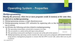 Operating System - Properties
Prof. K. Adisesha (Ph. D)
36
Multiprogramming:
Sharing the processor, when two or more programs reside in memory at the same time,
is referred as multiprogramming.
➢ Multiprogramming assumes a single shared processor.
➢ Multiprogramming increases CPU utilization by organizing jobs so that the CPU always has
one to execute.
➢ An OS does the following activities related to multiprogramming:
❖ The operating system keeps several jobs in memory at a time.
❖ This set of jobs is a subset of the jobs kept in the job pool.
❖ The operating system picks and begins to execute one of the jobs in the memory.
❖ Multiprogramming operating systems monitor the state of all active programs and system resources
using memory management programs to ensures that the CPU is never idle, unless there are no jobs
to process
 