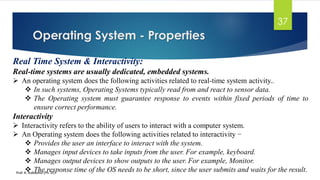 Operating System - Properties
Prof. K. Adisesha (Ph. D)
37
Real Time System & Interactivity:
Real-time systems are usually dedicated, embedded systems.
➢ An operating system does the following activities related to real-time system activity..
❖ In such systems, Operating Systems typically read from and react to sensor data.
❖ The Operating system must guarantee response to events within fixed periods of time to
ensure correct performance.
Interactivity
➢ Interactivity refers to the ability of users to interact with a computer system.
➢ An Operating system does the following activities related to interactivity −
❖ Provides the user an interface to interact with the system.
❖ Manages input devices to take inputs from the user. For example, keyboard.
❖ Manages output devices to show outputs to the user. For example, Monitor.
❖ The response time of the OS needs to be short, since the user submits and waits for the result.
 