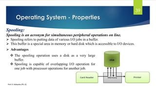 Operating System - Properties
Prof. K. Adisesha (Ph. D)
39
Spooling:
Spooling is an acronym for simultaneous peripheral operations on line.
➢ Spooling refers to putting data of various I/O jobs in a buffer.
➢ This buffer is a special area in memory or hard disk which is accessible to I/O devices.
➢ Advantages
❖ The spooling operation uses a disk as a very large
buffer.
❖ Spooling is capable of overlapping I/O operation for
one job with processor operations for another job.
 