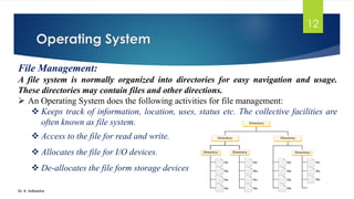 Operating System
Dr. K. Adisesha
12
File Management:
A file system is normally organized into directories for easy navigation and usage.
These directories may contain files and other directions.
➢ An Operating System does the following activities for file management:
❖ Keeps track of information, location, uses, status etc. The collective facilities are
often known as file system.
❖ Access to the file for read and write.
❖ Allocates the file for I/O devices.
❖ De-allocates the file form storage devices
 