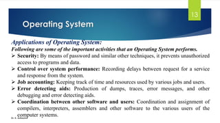 Operating System
Dr. K. Adisesha
13
Applications of Operating System:
Following are some of the important activities that an Operating System performs.
➢ Security: By means of password and similar other techniques, it prevents unauthorized
access to programs and data.
➢ Control over system performance: Recording delays between request for a service
and response from the system.
➢ Job accounting: Keeping track of time and resources used by various jobs and users.
➢ Error detecting aids: Production of dumps, traces, error messages, and other
debugging and error detecting aids.
➢ Coordination between other software and users: Coordination and assignment of
compilers, interpreters, assemblers and other software to the various users of the
computer systems.
 