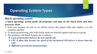 Operating System Types
Dr. K. Adisesha
15
Batch operating system:
A batch operating system grabs all programs and data in the batch form and then
processes them.
➢ Each user prepares his job on an off-line device like punch cards and submits it to the
computer operator.
➢ To speed up processing, jobs with similar needs are batched together and run as a group.
➢ The problems with Batch Systems are as follows −
❖ Lack of interaction between the user and the job.
❖ CPU is often idle, because the speed of the mechanical I/O devices is slower than the
CPU.
❖ Difficult to provide the desired priority.
 