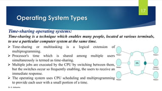 Operating System Types
Dr. K. Adisesha
17
Time-sharing operating systems:
Time-sharing is a technique which enables many people, located at various terminals,
to use a particular computer system at the same time.
➢ Time-sharing or multitasking is a logical extension of
multiprogramming.
➢ Processor's time which is shared among multiple users
simultaneously is termed as time-sharing.
➢ Multiple jobs are executed by the CPU by switching between them,
but the switches occur so frequently enabling, the users to receive an
immediate response.
➢ The operating system uses CPU scheduling and multiprogramming
to provide each user with a small portion of a time.
 