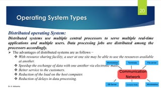 Operating System Types
Dr. K. Adisesha
20
Distributed operating System:
Distributed systems use multiple central processors to serve multiple real-time
applications and multiple users. Data processing jobs are distributed among the
processors accordingly.
➢ The advantages of distributed systems are as follows −
❖ With resource sharing facility, a user at one site may be able to use the resources available
at another.
❖ Speedup the exchange of data with one another via electronic mail.
❖ Better service to the customers.
❖ Reduction of the load on the host computer.
❖ Reduction of delays in data processing.
 