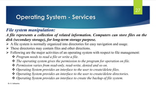 Operating System - Services
Dr. K. Adisesha
27
File system manipulation:
A file represents a collection of related information. Computers can store files on the
disk (secondary storage), for long-term storage purpose.
➢ A file system is normally organized into directories for easy navigation and usage.
➢ These directories may contain files and other directions.
➢ Following are the major activities of an operating system with respect to file management:
❖ Program needs to read a file or write a file.
❖ The operating system gives the permission to the program for operation on file.
❖ Permission varies from read-only, read-write, denied and so on.
❖ Operating System provides an interface to the user to create/delete files.
❖ Operating System provides an interface to the user to create/delete directories.
❖ Operating System provides an interface to create the backup of file system.
 