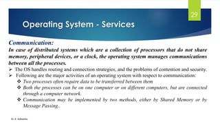 Operating System - Services
Dr. K. Adisesha
29
Communication:
In case of distributed systems which are a collection of processors that do not share
memory, peripheral devices, or a clock, the operating system manages communications
between all the processes.
➢ The OS handles routing and connection strategies, and the problems of contention and security.
➢ Following are the major activities of an operating system with respect to communication:
❖ Two processes often require data to be transferred between them
❖ Both the processes can be on one computer or on different computers, but are connected
through a computer network.
❖ Communication may be implemented by two methods, either by Shared Memory or by
Message Passing..
 