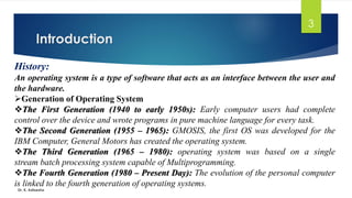 Introduction
Dr. K. Adisesha
3
History:
An operating system is a type of software that acts as an interface between the user and
the hardware.
➢Generation of Operating System
❖The First Generation (1940 to early 1950s): Early computer users had complete
control over the device and wrote programs in pure machine language for every task.
❖The Second Generation (1955 – 1965): GMOSIS, the first OS was developed for the
IBM Computer, General Motors has created the operating system.
❖The Third Generation (1965 – 1980): operating system was based on a single
stream batch processing system capable of Multiprogramming.
❖The Fourth Generation (1980 – Present Day): The evolution of the personal computer
is linked to the fourth generation of operating systems.
 