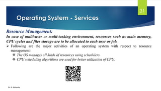 Operating System - Services
Dr. K. Adisesha
31
Resource Management:
In case of multi-user or multi-tasking environment, resources such as main memory,
CPU cycles and files storage are to be allocated to each user or job.
➢ Following are the major activities of an operating system with respect to resource
management:
❖ The OS manages all kinds of resources using schedulers.
❖ CPU scheduling algorithms are used for better utilization of CPU.
 