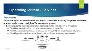 Operating System - Services
Dr. K. Adisesha
32
Protection:
Protection refers to a mechanism or a way to control the access of programs, processes,
or users to the resources defined by a computer system.
➢ Following are the major activities of an operating system with respect to protection:
❖ The OS ensures that all access to system resources is controlled.
❖ The OS ensures that external I/O devices are protected from invalid access attempts.
❖ The OS provides authentication features for each user by means of passwords.
 