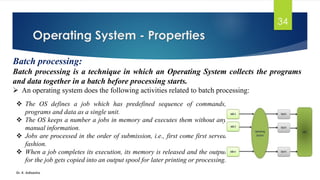 Operating System - Properties
Dr. K. Adisesha
34
Batch processing:
Batch processing is a technique in which an Operating System collects the programs
and data together in a batch before processing starts.
➢ An operating system does the following activities related to batch processing:
❖ The OS defines a job which has predefined sequence of commands,
programs and data as a single unit.
❖ The OS keeps a number a jobs in memory and executes them without any
manual information.
❖ Jobs are processed in the order of submission, i.e., first come first served
fashion.
❖ When a job completes its execution, its memory is released and the output
for the job gets copied into an output spool for later printing or processing.
 