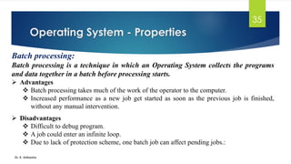 Operating System - Properties
Dr. K. Adisesha
35
Batch processing:
Batch processing is a technique in which an Operating System collects the programs
and data together in a batch before processing starts.
➢ Advantages
❖ Batch processing takes much of the work of the operator to the computer.
❖ Increased performance as a new job get started as soon as the previous job is finished,
without any manual intervention.
➢ Disadvantages
❖ Difficult to debug program.
❖ A job could enter an infinite loop.
❖ Due to lack of protection scheme, one batch job can affect pending jobs.:
 