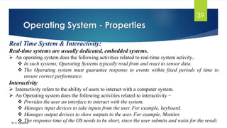 Operating System - Properties
Dr. K. Adisesha
39
Real Time System & Interactivity:
Real-time systems are usually dedicated, embedded systems.
➢ An operating system does the following activities related to real-time system activity..
❖ In such systems, Operating Systems typically read from and react to sensor data.
❖ The Operating system must guarantee response to events within fixed periods of time to
ensure correct performance.
Interactivity
➢ Interactivity refers to the ability of users to interact with a computer system.
➢ An Operating system does the following activities related to interactivity −
❖ Provides the user an interface to interact with the system.
❖ Manages input devices to take inputs from the user. For example, keyboard.
❖ Manages output devices to show outputs to the user. For example, Monitor.
❖ The response time of the OS needs to be short, since the user submits and waits for the result.
 