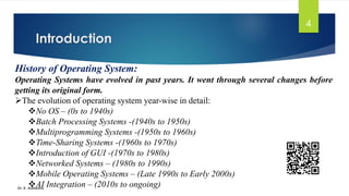 Introduction
Dr. K. Adisesha
4
History of Operating System:
Operating Systems have evolved in past years. It went through several changes before
getting its original form.
➢The evolution of operating system year-wise in detail:
❖No OS – (0s to 1940s)
❖Batch Processing Systems -(1940s to 1950s)
❖Multiprogramming Systems -(1950s to 1960s)
❖Time-Sharing Systems -(1960s to 1970s)
❖Introduction of GUI -(1970s to 1980s)
❖Networked Systems – (1980s to 1990s)
❖Mobile Operating Systems – (Late 1990s to Early 2000s)
❖AI Integration – (2010s to ongoing)
 