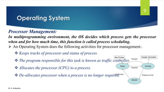 Operating System
Dr. K. Adisesha
9
Processor Management:
In multiprogramming environment, the OS decides which process gets the processor
when and for how much time, this function is called process scheduling.
➢ An Operating System does the following activities for processor management:.
❖ Keeps tracks of processor and status of process.
❖ The program responsible for this task is known as traffic controller.
❖ Allocates the processor (CPU) to a process.
❖ De-allocates processor when a process is no longer required.
 