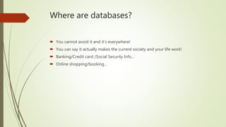 Where are databases?
 You cannot avoid it and it’s everywhere!
 You can say it actually makes the current society and your life work!
 Banking/Credit card /Social Security Info…
 Online shopping/booking…
 