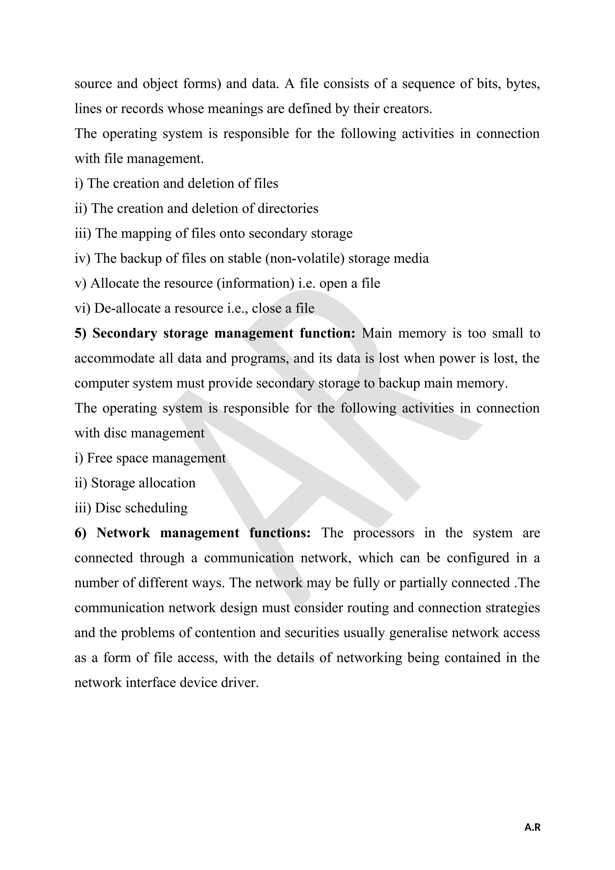 source and object forms) and data. A file consists of a sequence of bits, bytes,
lines or records whose meanings are defined by their creators.
The operating system is responsible for the following activities in connection
with file management.
i) The creation and deletion of files
ii) The creation and deletion of directories
iii) The mapping of files onto secondary storage
iv) The backup of files on stable (non-volatile) storage media
v) Allocate the resource (information) i.e. open a file
vi) De-allocate a resource i.e., close a file
5) Secondary storage management function: Main memory is too small to
accommodate all data and programs, and its data is lost when power is lost, the
computer system must provide secondary storage to backup main memory.
The operating system is responsible for the following activities in connection
with disc management
i) Free space management
ii) Storage allocation
iii) Disc scheduling
6) Network management functions: The processors in the system are
connected through a communication network, which can be configured in a
number of different ways. The network may be fully or partially connected .The
communication network design must consider routing and connection strategies
and the problems of contention and securities usually generalise network access
as a form of file access, with the details of networking being contained in the
network interface device driver.
A.R
 