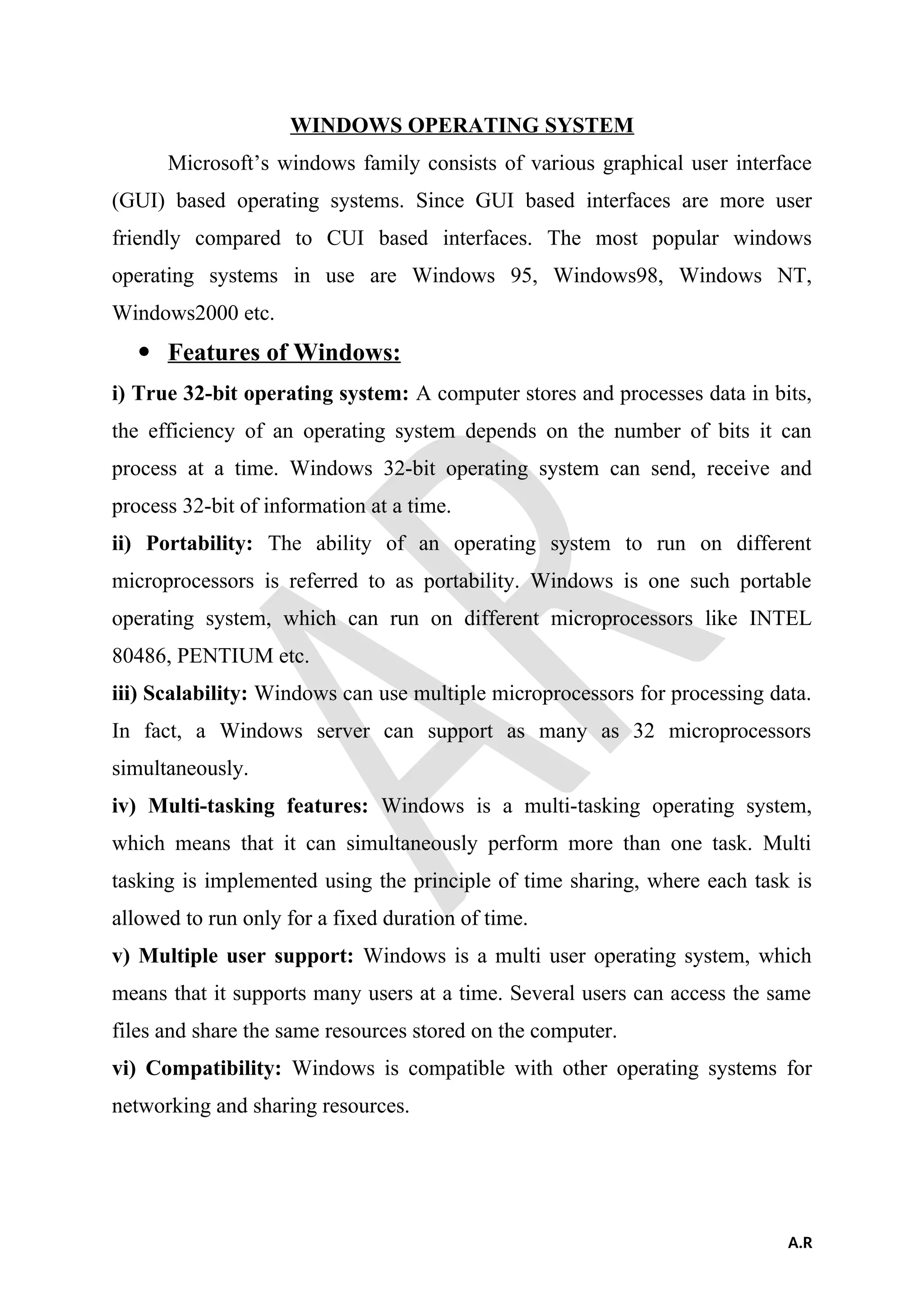 WINDOWS OPERATING SYSTEM
Microsoft’s windows family consists of various graphical user interface
(GUI) based operating systems. Since GUI based interfaces are more user
friendly compared to CUI based interfaces. The most popular windows
operating systems in use are Windows 95, Windows98, Windows NT,
Windows2000 etc.
 Features of Windows:
i) True 32-bit operating system: A computer stores and processes data in bits,
the efficiency of an operating system depends on the number of bits it can
process at a time. Windows 32-bit operating system can send, receive and
process 32-bit of information at a time.
ii) Portability: The ability of an operating system to run on different
microprocessors is referred to as portability. Windows is one such portable
operating system, which can run on different microprocessors like INTEL
80486, PENTIUM etc.
iii) Scalability: Windows can use multiple microprocessors for processing data.
In fact, a Windows server can support as many as 32 microprocessors
simultaneously.
iv) Multi-tasking features: Windows is a multi-tasking operating system,
which means that it can simultaneously perform more than one task. Multi
tasking is implemented using the principle of time sharing, where each task is
allowed to run only for a fixed duration of time.
v) Multiple user support: Windows is a multi user operating system, which
means that it supports many users at a time. Several users can access the same
files and share the same resources stored on the computer.
vi) Compatibility: Windows is compatible with other operating systems for
networking and sharing resources.
A.R
 