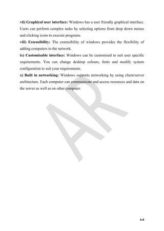 vii) Graphical user interface: Windows has a user friendly graphical interface.
Users can perform complex tasks by selecting options from drop down menus
and clicking icons to execute programs.
viii) Extensibility: The extensibility of windows provides the flexibility of
adding computers to the network.
ix) Customisable interface: Windows can be customised to suit user specific
requirements. You can change desktop colours, fonts and modify system
configuration to suit your requirements.
x) Built in networking: Windows supports networking by using client/server
architecture. Each computer can communicate and access resources and data on
the server as well as on other computer.
A.R
 