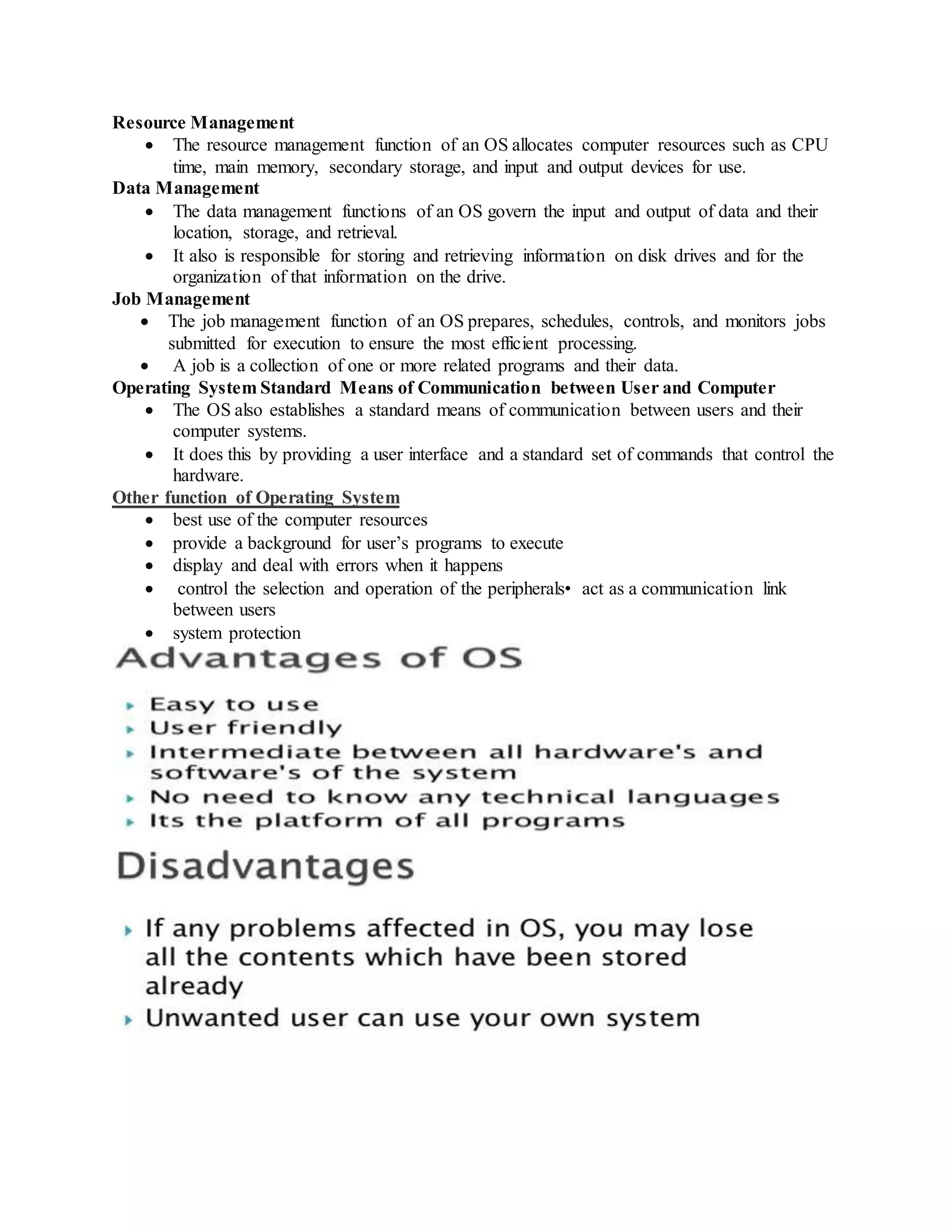 Resource Management
 The resource management function of an OS allocates computer resources such as CPU
time, main memory, secondary storage, and input and output devices for use.
Data Management
 The data management functions of an OS govern the input and output of data and their
location, storage, and retrieval.
 It also is responsible for storing and retrieving information on disk drives and for the
organization of that information on the drive.
Job Management
 The job management function of an OS prepares, schedules, controls, and monitors jobs
submitted for execution to ensure the most efficient processing.
 A job is a collection of one or more related programs and their data.
Operating System Standard Means of Communication between User and Computer
 The OS also establishes a standard means of communication between users and their
computer systems.
 It does this by providing a user interface and a standard set of commands that control the
hardware.
Other function of Operating System
 best use of the computer resources
 provide a background for user’s programs to execute
 display and deal with errors when it happens
 control the selection and operation of the peripherals• act as a communication link
between users
 system protection
 