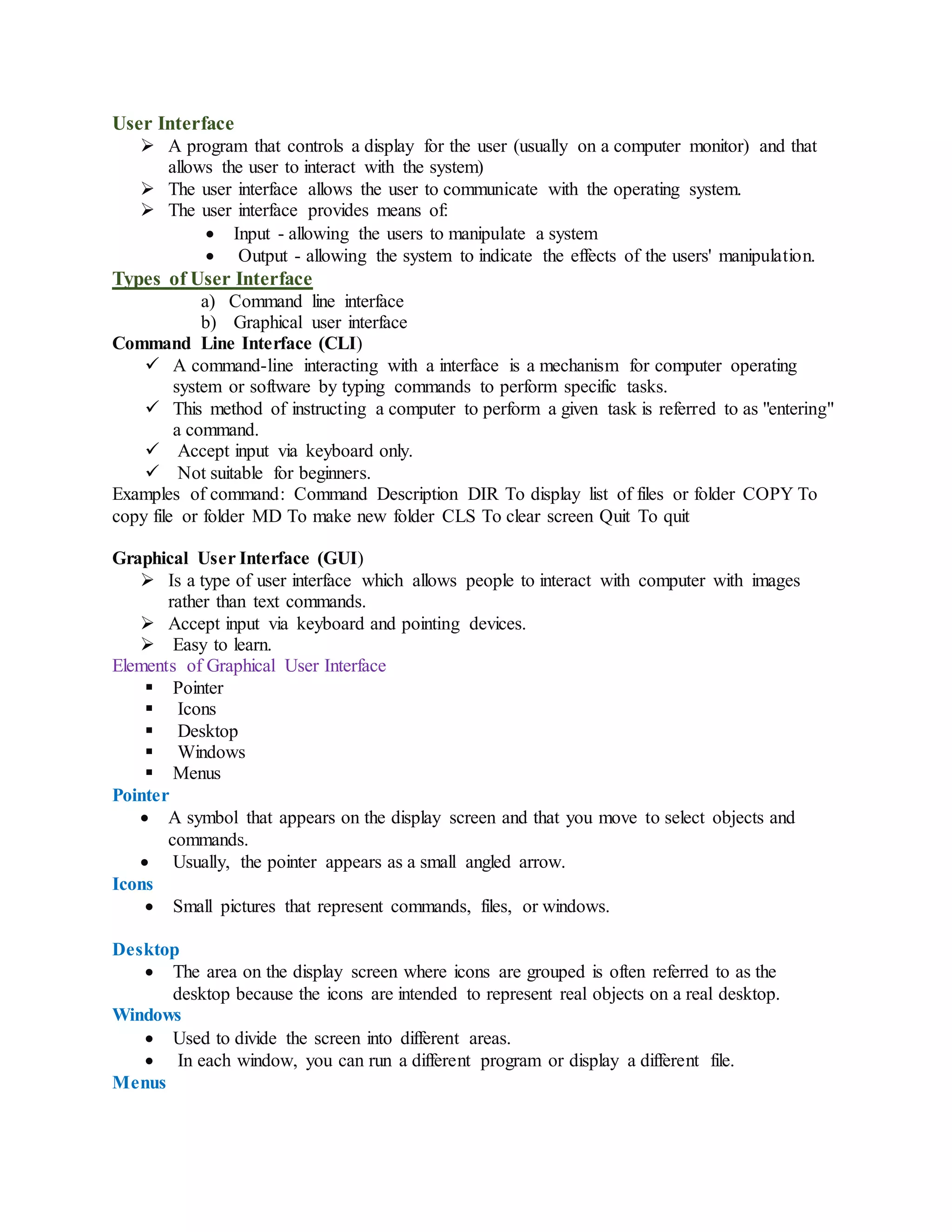 User Interface
 A program that controls a display for the user (usually on a computer monitor) and that
allows the user to interact with the system)
 The user interface allows the user to communicate with the operating system.
 The user interface provides means of:
 Input - allowing the users to manipulate a system
 Output - allowing the system to indicate the effects of the users' manipulation.
Types of User Interface
a) Command line interface
b) Graphical user interface
Command Line Interface (CLI)
 A command-line interacting with a interface is a mechanism for computer operating
system or software by typing commands to perform specific tasks.
 This method of instructing a computer to perform a given task is referred to as "entering"
a command.
 Accept input via keyboard only.
 Not suitable for beginners.
Examples of command: Command Description DIR To display list of files or folder COPY To
copy file or folder MD To make new folder CLS To clear screen Quit To quit
Graphical User Interface (GUI)
 Is a type of user interface which allows people to interact with computer with images
rather than text commands.
 Accept input via keyboard and pointing devices.
 Easy to learn.
Elements of Graphical User Interface
 Pointer
 Icons
 Desktop
 Windows
 Menus
Pointer
 A symbol that appears on the display screen and that you move to select objects and
commands.
 Usually, the pointer appears as a small angled arrow.
Icons
 Small pictures that represent commands, files, or windows.
Desktop
 The area on the display screen where icons are grouped is often referred to as the
desktop because the icons are intended to represent real objects on a real desktop.
Windows
 Used to divide the screen into different areas.
 In each window, you can run a different program or display a different file.
Menus
 