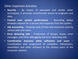 Other Important Activities
• Security − By means of password and similar other
techniques, it prevents unauthorized access to programs and
data.
• Control over system performance − Recording delays
between request for a service and response from the system.
• Job accounting − Keeping track of time and resources used by
various jobs and users.
• Error detecting aids − Production of dumps, traces, error
messages, and other debugging and error detecting aids.
• Coordination between other softwares and users −
Coordination and assignment of compilers, interpreters,
assemblers and other software to the various users of the
computer systems.
 