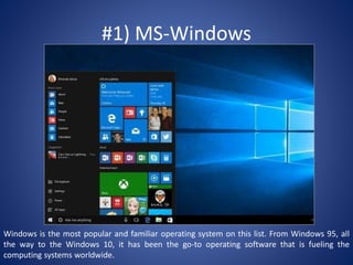 #1) MS-Windows
Windows is the most popular and familiar operating system on this list. From Windows 95, all
the way to the Windows 10, it has been the go-to operating software that is fueling the
computing systems worldwide.
 