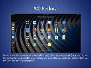 #4) Fedora
Fedora is another Linux based system which gives Ubuntu’s open-source features a run for
the money. Fedora is reliable, user-friendly and makes for a powerful operating system for
any laptop and desktop computer.
 