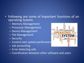 • Following are some of important functions of an
operating System.
– Memory Management
– Processor Management
– Device Management
– File Management
– Security
– Control over system performance
– Job accounting
– Error detecting aids
– Coordination between other software and users
 