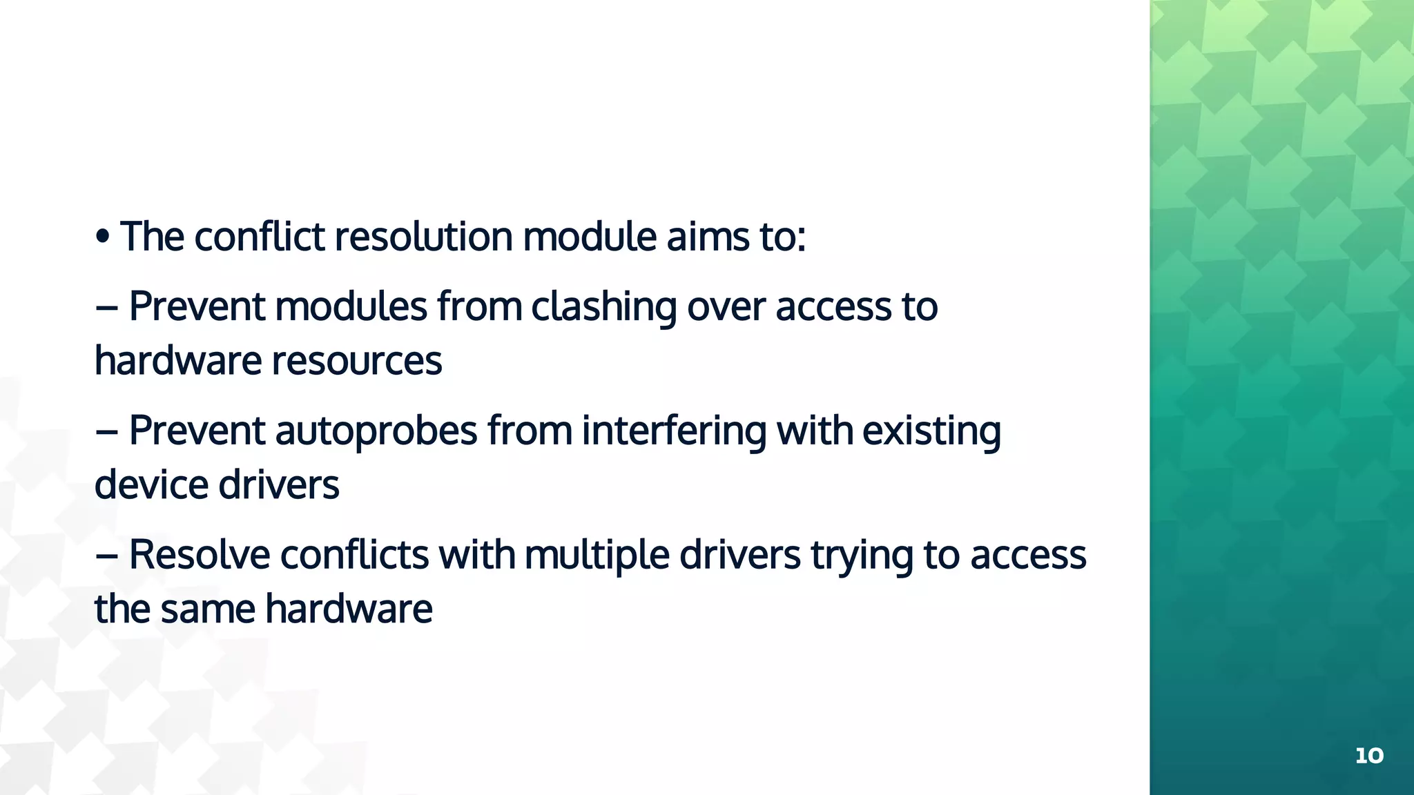 • The conflict resolution module aims to:
– Prevent modules from clashing over access to
hardware resources
– Prevent autoprobes from interfering with existing
device drivers
– Resolve conflicts with multiple drivers trying to access
the same hardware
10
 