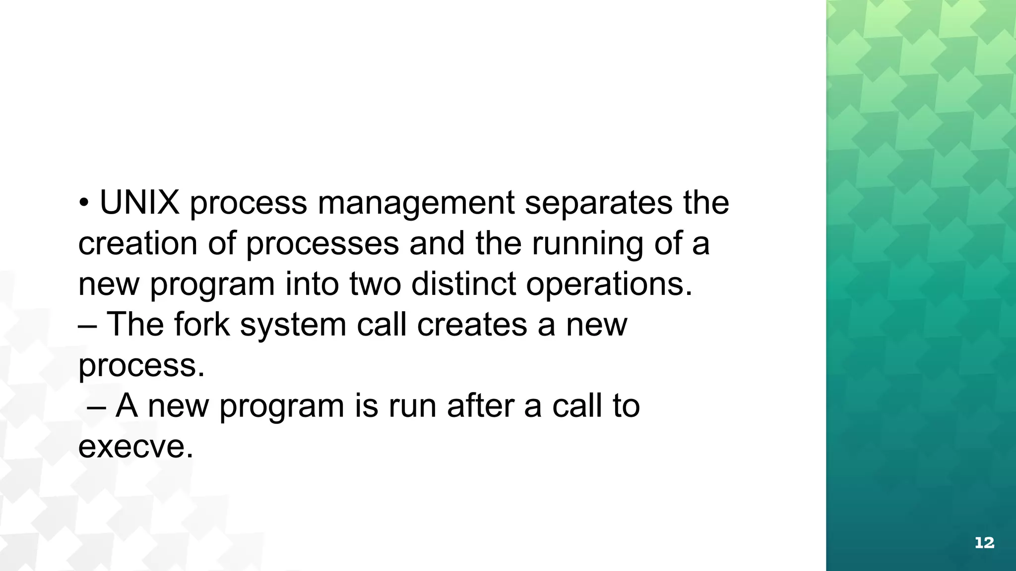 12
• UNIX process management separates the
creation of processes and the running of a
new program into two distinct operations.
– The fork system call creates a new
process.
– A new program is run after a call to
execve.
 