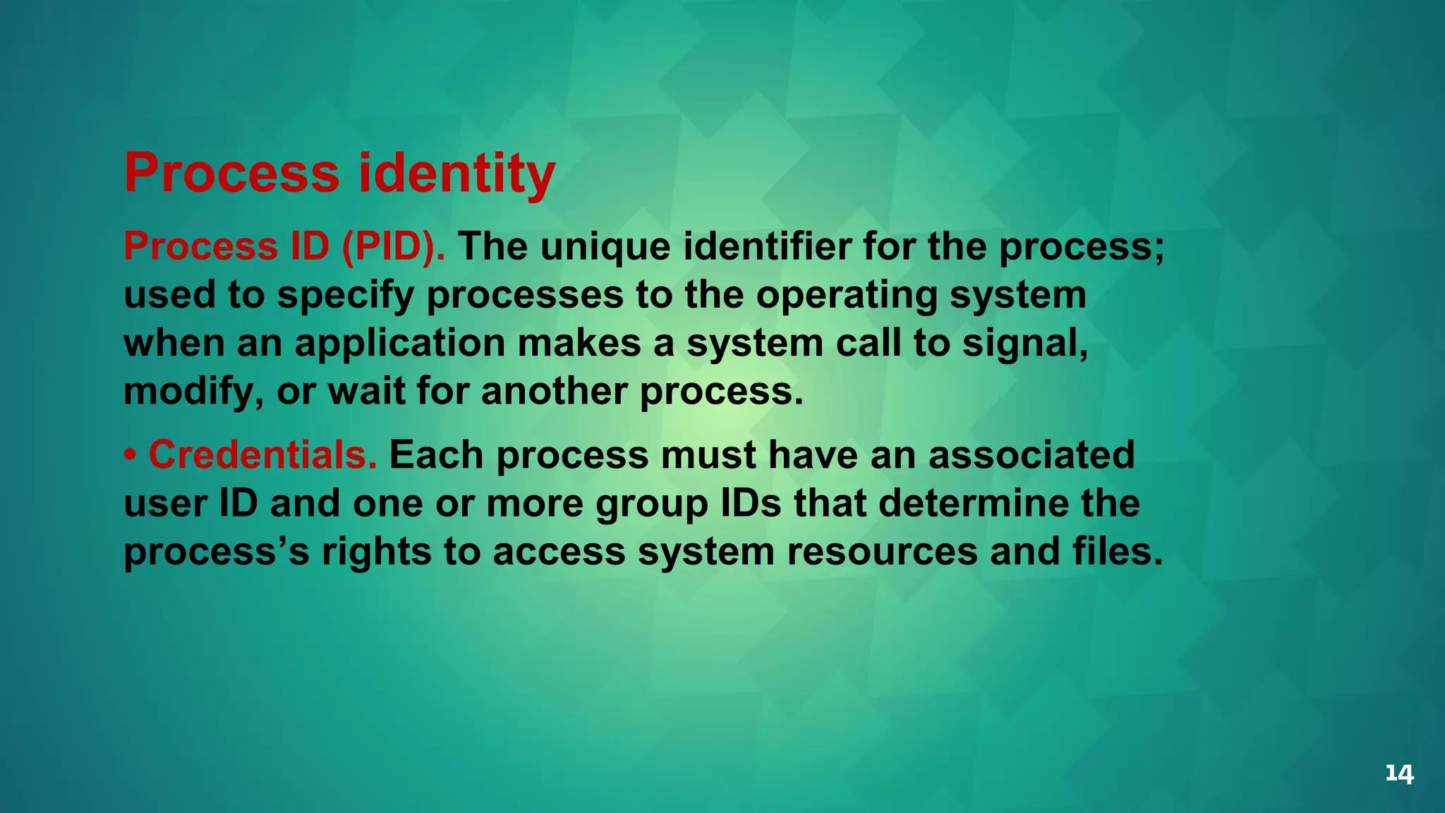 14
Process identity
Process ID (PID). The unique identifier for the process;
used to specify processes to the operating system
when an application makes a system call to signal,
modify, or wait for another process.
• Credentials. Each process must have an associated
user ID and one or more group IDs that determine the
process’s rights to access system resources and files.
 