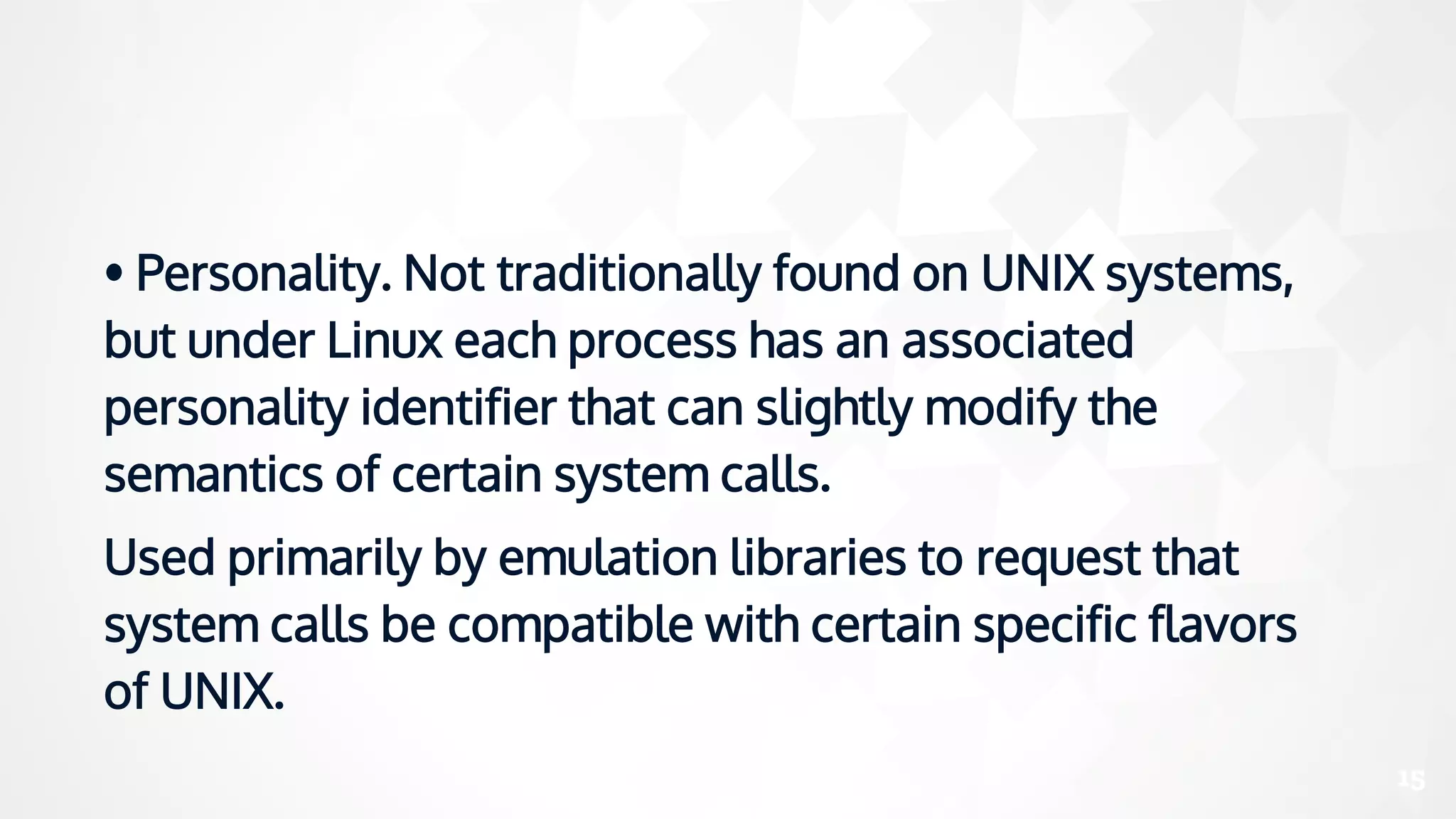 • Personality. Not traditionally found on UNIX systems,
but under Linux each process has an associated
personality identifier that can slightly modify the
semantics of certain system calls.
Used primarily by emulation libraries to request that
system calls be compatible with certain specific flavors
of UNIX.
15
 