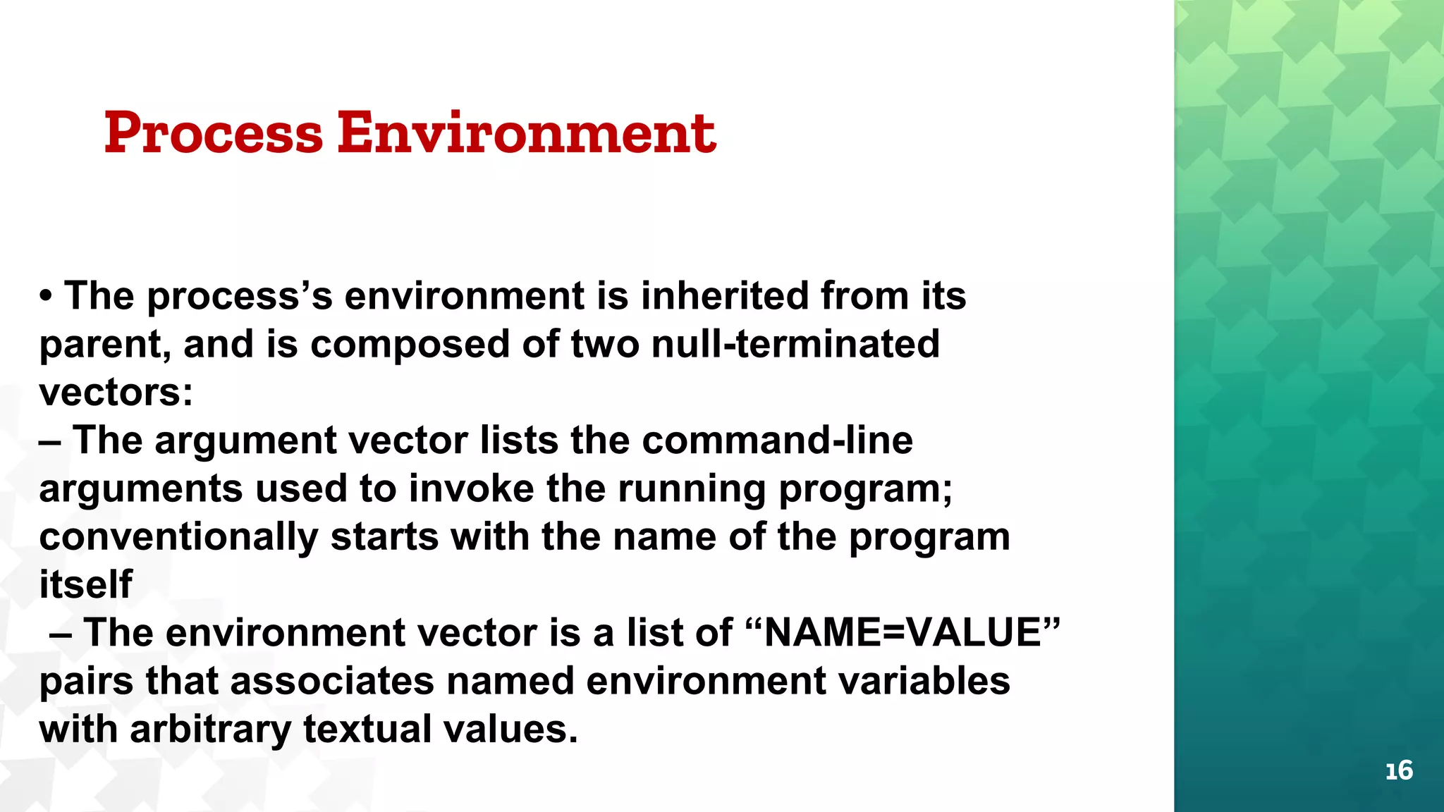Process Environment
16
• The process’s environment is inherited from its
parent, and is composed of two null-terminated
vectors:
– The argument vector lists the command-line
arguments used to invoke the running program;
conventionally starts with the name of the program
itself
– The environment vector is a list of “NAME=VALUE”
pairs that associates named environment variables
with arbitrary textual values.
 