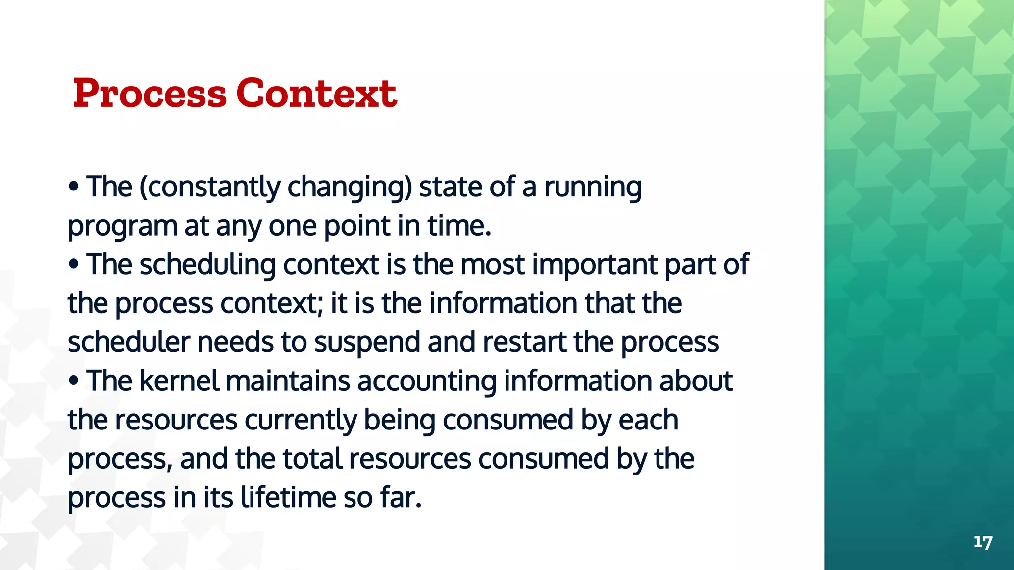 Process Context
• The (constantly changing) state of a running
program at any one point in time.
• The scheduling context is the most important part of
the process context; it is the information that the
scheduler needs to suspend and restart the process
• The kernel maintains accounting information about
the resources currently being consumed by each
process, and the total resources consumed by the
process in its lifetime so far.
17
 