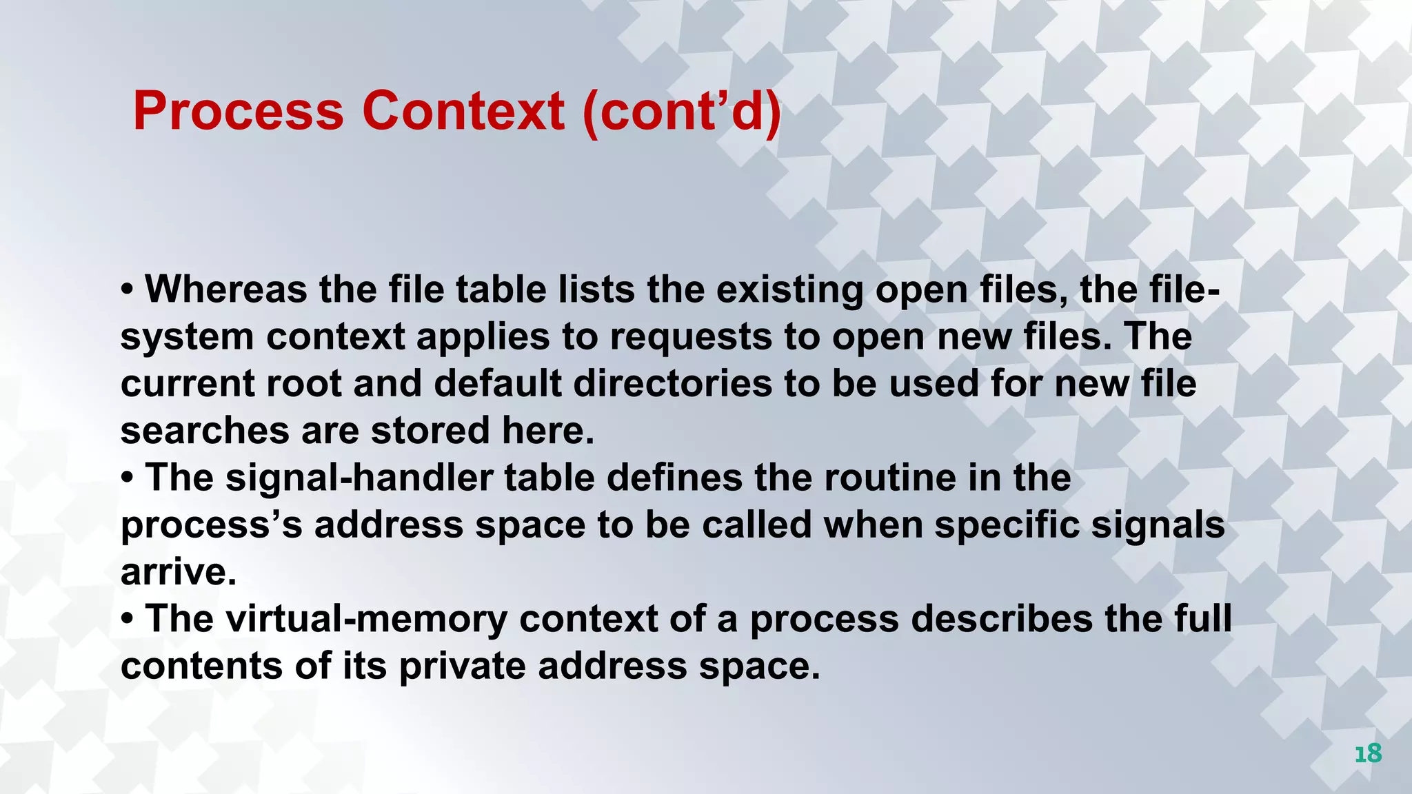 18
Process Context (cont’d)
• Whereas the file table lists the existing open files, the file-
system context applies to requests to open new files. The
current root and default directories to be used for new file
searches are stored here.
• The signal-handler table defines the routine in the
process’s address space to be called when specific signals
arrive.
• The virtual-memory context of a process describes the full
contents of its private address space.
 