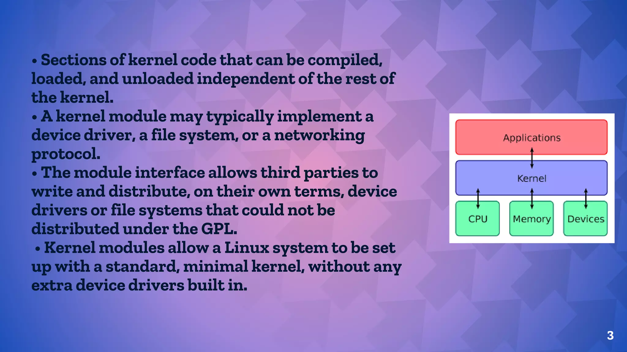 • Sections of kernel code that can be compiled,
loaded, and unloaded independent of the rest of
the kernel.
• A kernel module may typically implement a
device driver, a file system, or a networking
protocol.
• The module interface allows third parties to
write and distribute, on their own terms, device
drivers or file systems that could not be
distributed under the GPL.
• Kernel modules allow a Linux system to be set
up with a standard, minimal kernel, without any
extra device drivers built in.
3
 
