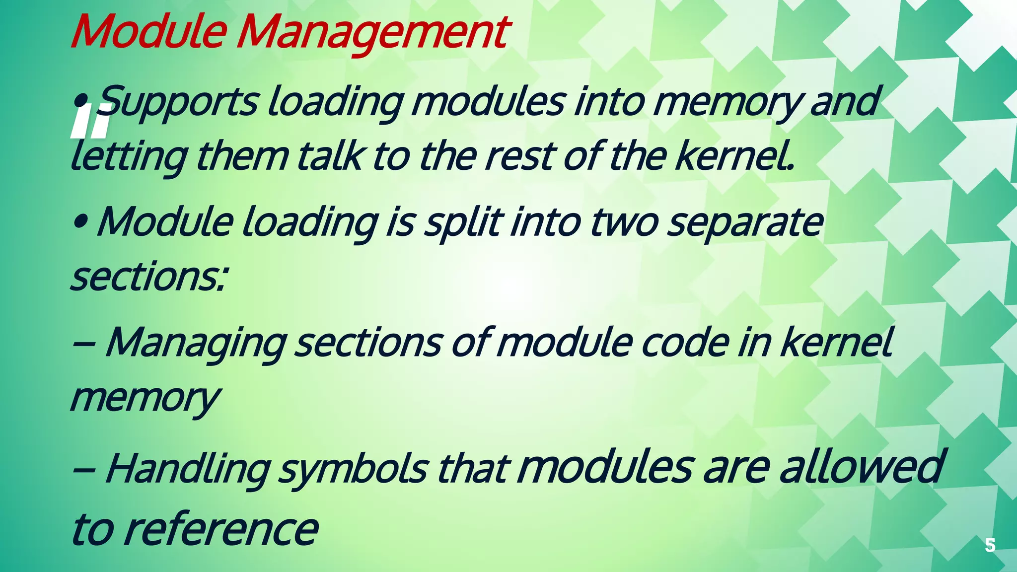 “
Module Management
• Supports loading modules into memory and
letting them talk to the rest of the kernel.
• Module loading is split into two separate
sections:
– Managing sections of module code in kernel
memory
– Handling symbols that modules are allowed
to reference 5
 