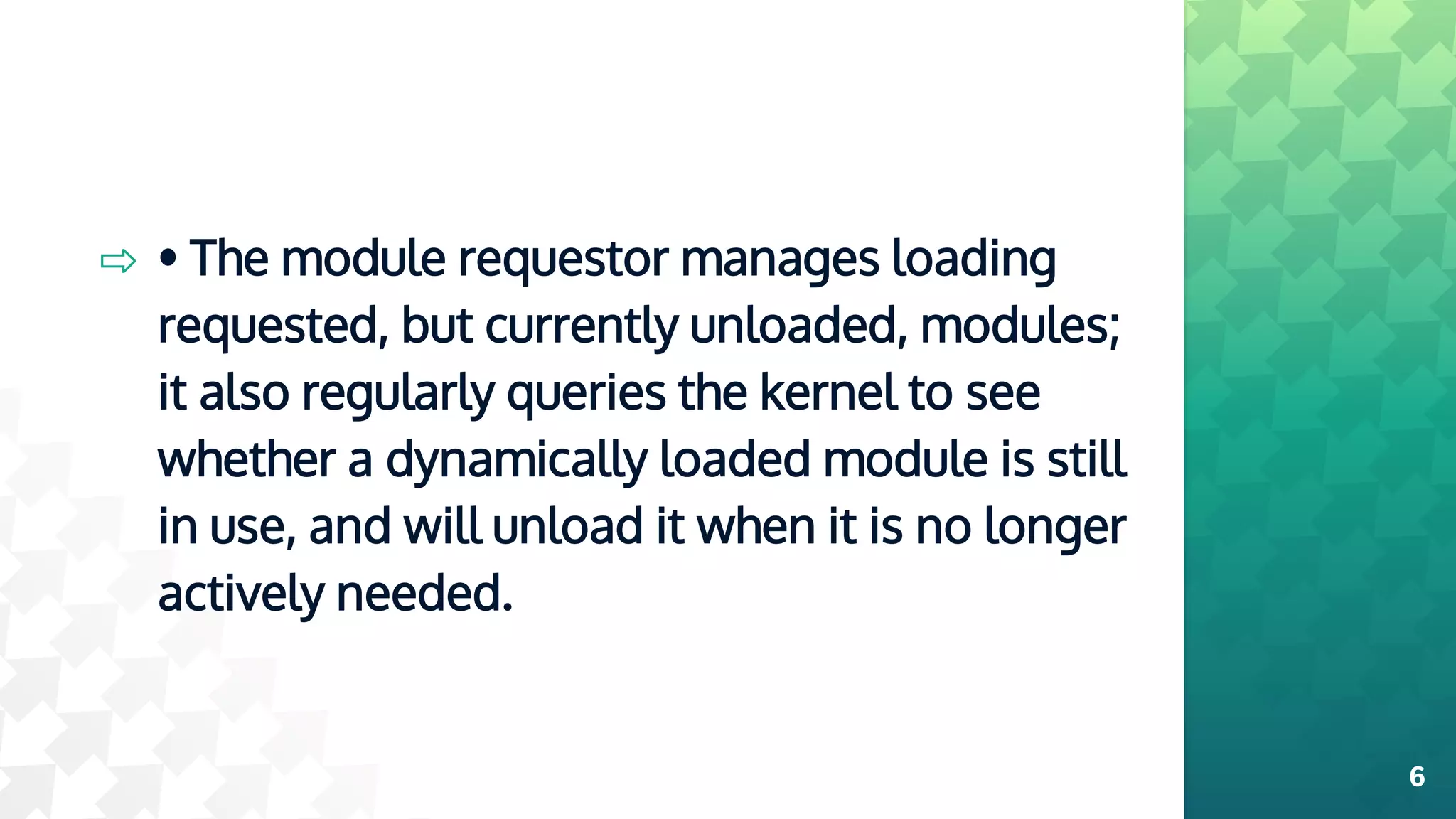⇨ • The module requestor manages loading
requested, but currently unloaded, modules;
it also regularly queries the kernel to see
whether a dynamically loaded module is still
in use, and will unload it when it is no longer
actively needed.
6
 