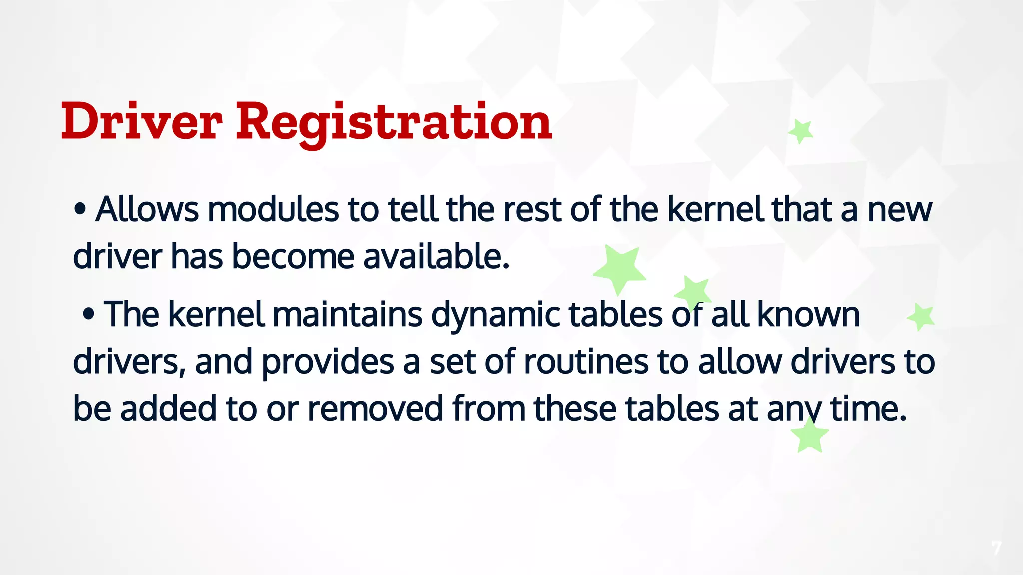 Driver Registration
• Allows modules to tell the rest of the kernel that a new
driver has become available.
• The kernel maintains dynamic tables of all known
drivers, and provides a set of routines to allow drivers to
be added to or removed from these tables at any time.
7
 