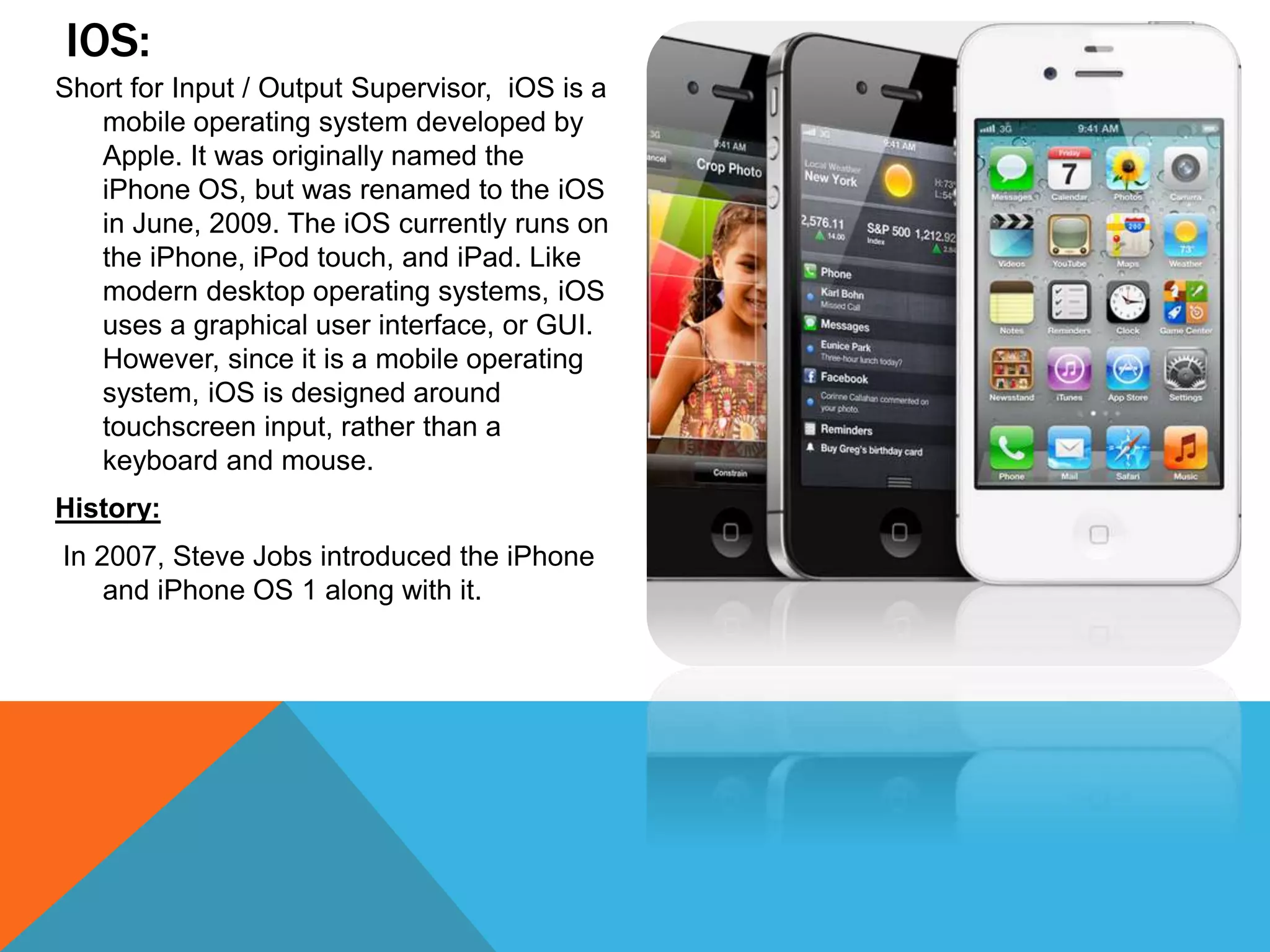IOS:
Short for Input / Output Supervisor, iOS is a
mobile operating system developed by
Apple. It was originally named the
iPhone OS, but was renamed to the iOS
in June, 2009. The iOS currently runs on
the iPhone, iPod touch, and iPad. Like
modern desktop operating systems, iOS
uses a graphical user interface, or GUI.
However, since it is a mobile operating
system, iOS is designed around
touchscreen input, rather than a
keyboard and mouse.
History:
In 2007, Steve Jobs introduced the iPhone
and iPhone OS 1 along with it.
 