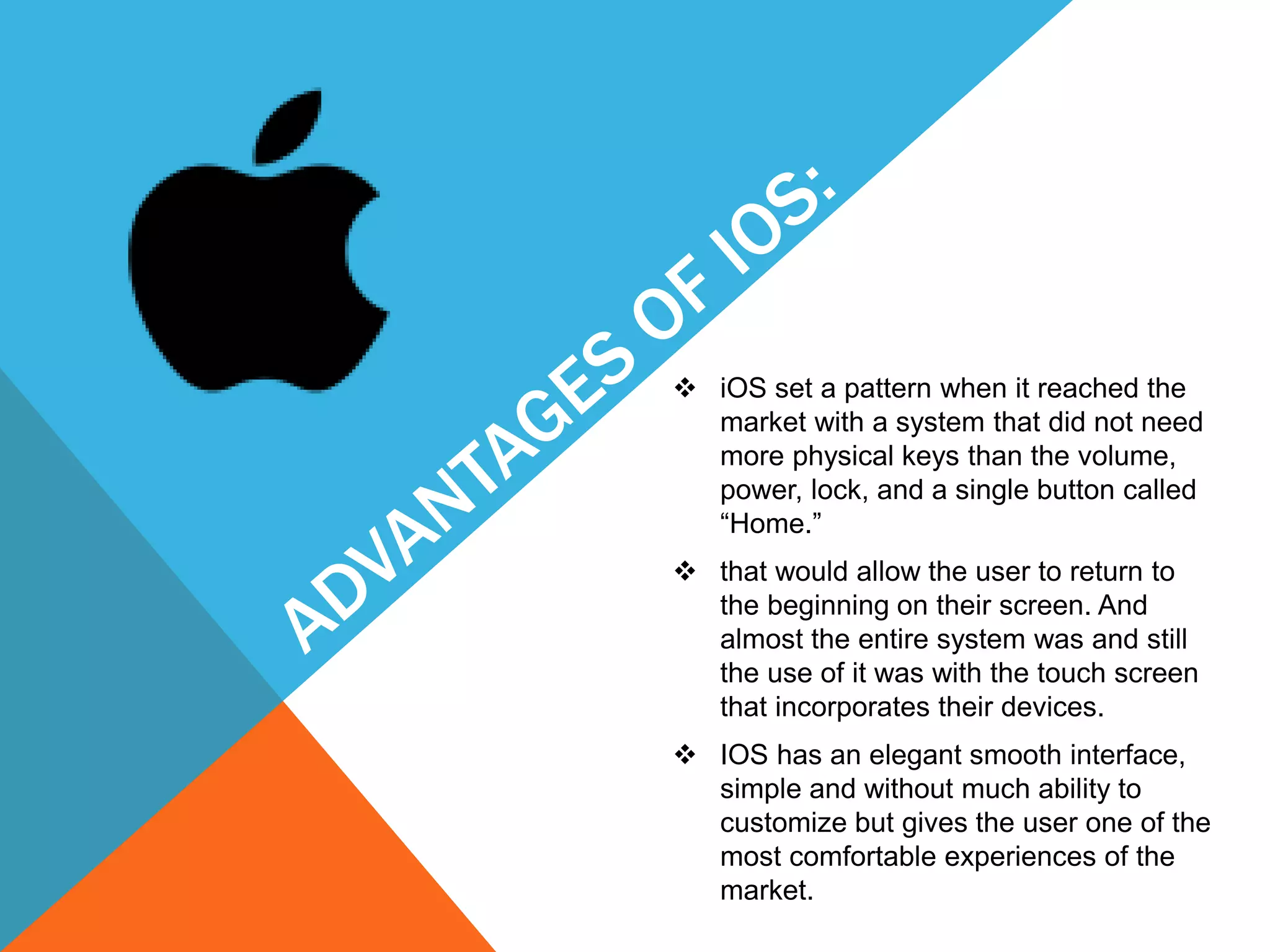  iOS set a pattern when it reached the
market with a system that did not need
more physical keys than the volume,
power, lock, and a single button called
“Home.”
 that would allow the user to return to
the beginning on their screen. And
almost the entire system was and still
the use of it was with the touch screen
that incorporates their devices.
 IOS has an elegant smooth interface,
simple and without much ability to
customize but gives the user one of the
most comfortable experiences of the
market.
 