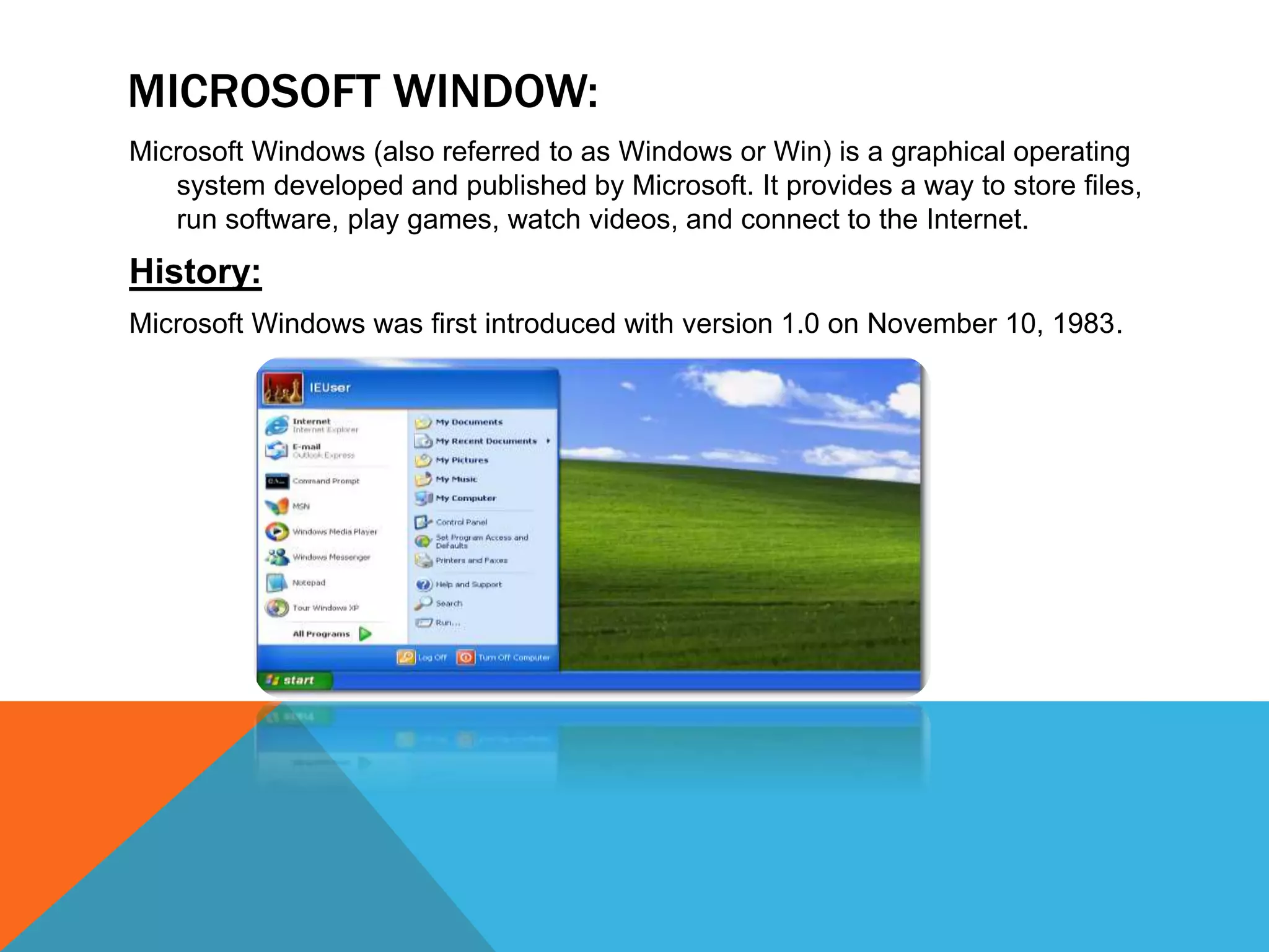 MICROSOFT WINDOW:
Microsoft Windows (also referred to as Windows or Win) is a graphical operating
system developed and published by Microsoft. It provides a way to store files,
run software, play games, watch videos, and connect to the Internet.
History:
Microsoft Windows was first introduced with version 1.0 on November 10, 1983.
 